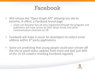 Facebook
• Will release the “Open Graph API” allowing any site to
  become, in effect, a Facebook brand page
   – Users can become fans of sites registered through the program and
     publishers will have access to their News Feeds and other
     communication channels on FB

• Facebook will make it easier for developers to collect email
  address within 3rd party applications

• Some are predicting that young people could soon stream off
  the site to avoid status updates from mom and dad, just 50%
  of the 15-24 crowd is checking Facebook regularly
 