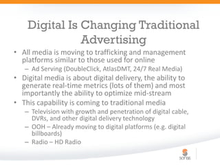 Digital Is Changing Traditional
               Advertising
• All media is moving to trafficking and management
  platforms similar to those used for online
   – Ad Serving (DoubleClick, AtlasDMT, 24/7 Real Media)
• Digital media is about digital delivery, the ability to
  generate real-time metrics (lots of them) and most
  importantly the ability to optimize mid-stream
• This capability is coming to traditional media
   – Television with growth and penetration of digital cable,
     DVRs, and other digital delivery technology
   – OOH – Already moving to digital platforms (e.g. digital
     billboards)
   – Radio – HD Radio
 