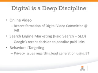 Digital is a Deep Discipline
• Online Video
  – Recent formation of Digital Video Committee @
    IAB
• Search Engine Marketing (Paid Search + SEO)
  – Google’s recent decision to penalize paid links
• Behavioral Targeting
  – Privacy issues regarding lead generation using BT
 