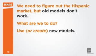 We need to figure out the Hispanic
     market, but old models don’t
     work…
     What are we to do?
     Use (or create) new models.



19
 