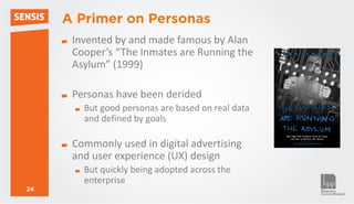 A Primer on Personas
      Invented by and made famous by Alan
      Cooper’s “The Inmates are Running the
      Asylum” (1999)

      Personas have been derided
        But good personas are based on real data
        and defined by goals

      Commonly used in digital advertising
      and user experience (UX) design
        But quickly being adopted across the
        enterprise
24
 