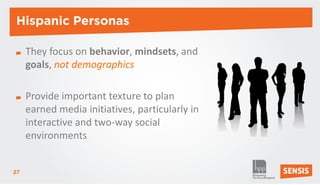 Hispanic Personas

     They focus on behavior, mindsets, and
     goals, not demographics

     Provide important texture to plan
     earned media initiatives, particularly in
     interactive and two-way social
     environments


27
 