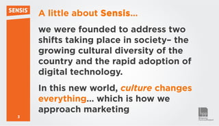 A little about Sensis…
    we were founded to address two
    shifts taking place in society– the
    growing cultural diversity of the
    country and the rapid adoption of
    digital technology.
    In this new world, culture changes
    everything… which is how we
    approach marketing
3
 
