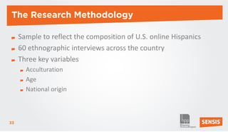 The Research Methodology

     Sample to reflect the composition of U.S. online Hispanics
     60 ethnographic interviews across the country
     Three key variables
       Acculturation
       Age
       National origin



33
 