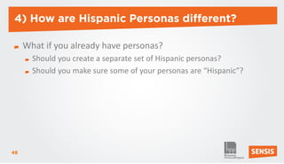 4) How are Hispanic Personas different?

     What if you already have personas?
       Should you create a separate set of Hispanic personas?
       Should you make sure some of your personas are “Hispanic”?




48
 