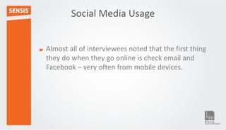 Social Media Usage


Almost all of interviewees noted that the first thing
they do when they go online is check email and
Facebook – very often from mobile devices.
 
