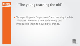 “The young teaching the old”


Younger Hispanic ‘super users’ are teaching the late
adopters how to use new technology and
introducing them to new digital trends.
 