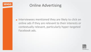 Online Advertising


Interviewees mentioned they are likely to click on
online ads if they are relevant to their interests or
contextually relevant, particularly hyper-targeted
Facebook ads.
 