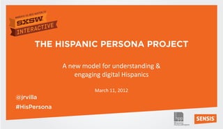 THE HISPANIC PERSONA PROJECT

              A new model for understanding &
                  engaging digital Hispanics

                        March 11, 2012
@jrvilla
#HisPersona
 