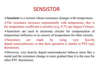 SENSISTOR
Sensistor is a resistor whose resistance changes with temperature.
The resistance increases exponentially with temperature, that is
the temperature coefficient is positive (e.g. 0.7% per degree Celsius).
Sensistors are used in electronic circuits for compensation of
temperature influence or as sensors of temperature for other circuits.
Sensistors are made by using very heavily
doped semiconductors so that their operation is similar to PTC-type
thermistors.
However, very heavily doped semiconductor behaves more like a
metal and the resistance change is more gradual than it is the case for
other PTC thermistors.