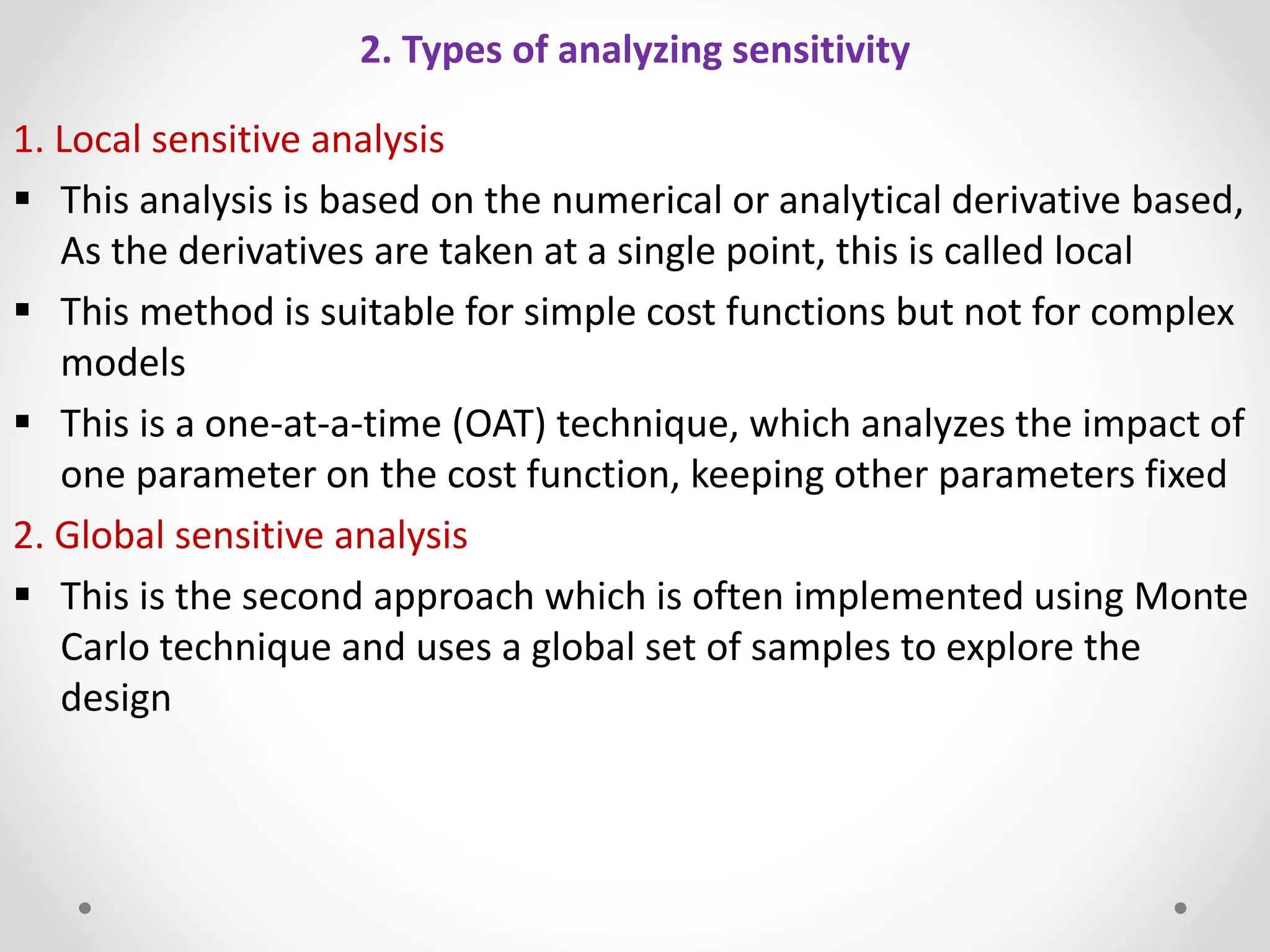 2. Types of analyzing sensitivity
1. Local sensitive analysis
 This analysis is based on the numerical or analytical derivative based,
As the derivatives are taken at a single point, this is called local
 This method is suitable for simple cost functions but not for complex
models
 This is a one-at-a-time (OAT) technique, which analyzes the impact of
one parameter on the cost function, keeping other parameters fixed
2. Global sensitive analysis
 This is the second approach which is often implemented using Monte
Carlo technique and uses a global set of samples to explore the
design
 