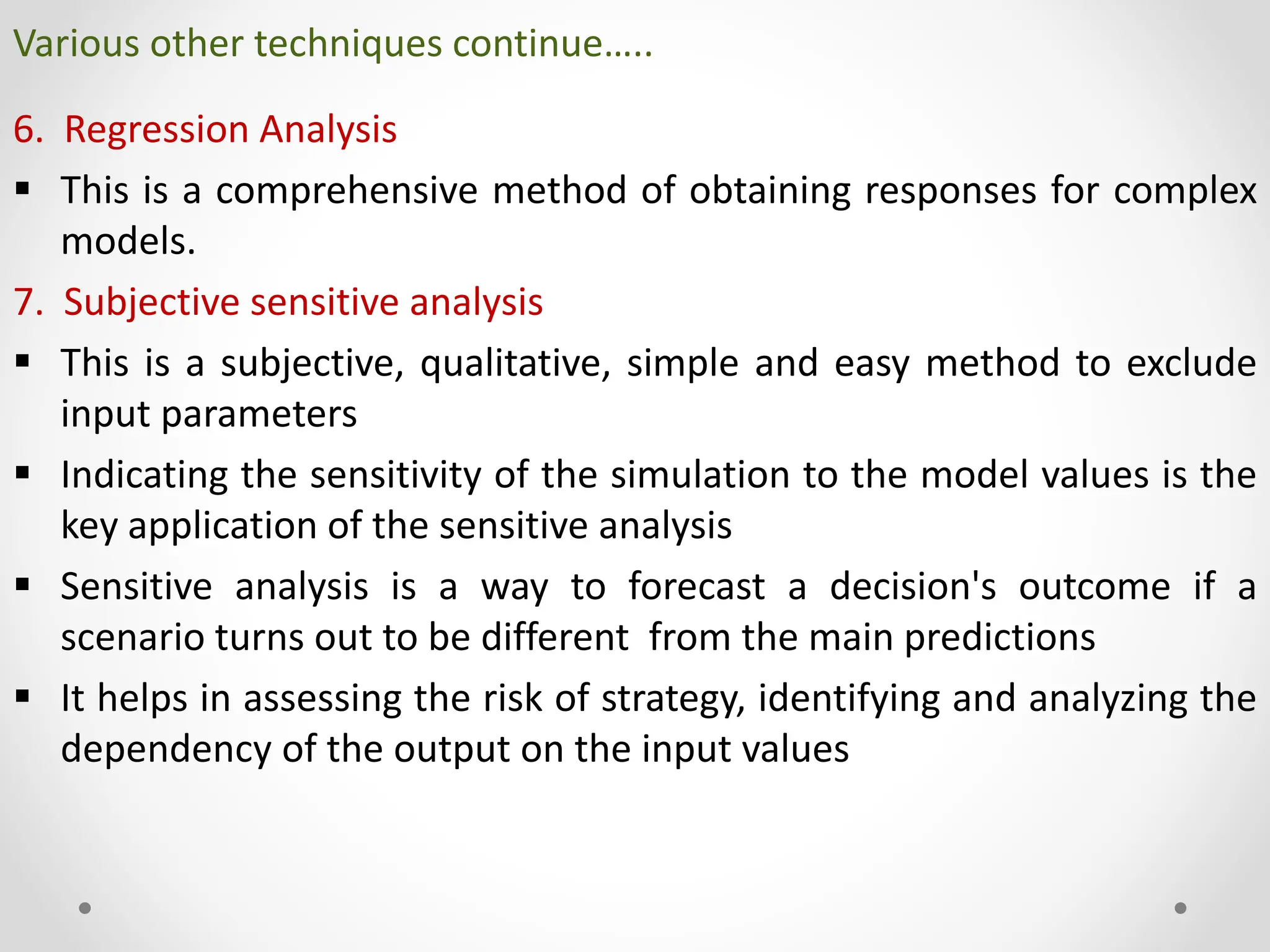 Various other techniques continue…..
6. Regression Analysis
 This is a comprehensive method of obtaining responses for complex
models.
7. Subjective sensitive analysis
 This is a subjective, qualitative, simple and easy method to exclude
input parameters
 Indicating the sensitivity of the simulation to the model values is the
key application of the sensitive analysis
 Sensitive analysis is a way to forecast a decision's outcome if a
scenario turns out to be different from the main predictions
 It helps in assessing the risk of strategy, identifying and analyzing the
dependency of the output on the input values
 