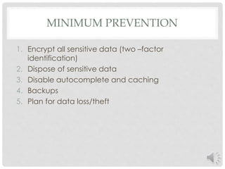 MINIMUM PREVENTION 
1. Encrypt all sensitive data (two –factor 
identification) 
2. Dispose of sensitive data 
3. Disable autocomplete and caching 
4. Backups 
5. Plan for data loss/theft 
 