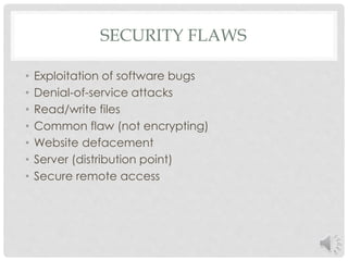 SECURITY FLAWS 
• Exploitation of software bugs 
• Denial-of-service attacks 
• Read/write files 
• Common flaw (not encrypting) 
• Website defacement 
• Server (distribution point) 
• Secure remote access 
 