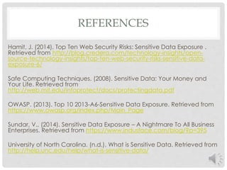 REFERENCES 
Hamit, J. (2014). Top Ten Web Security Risks: Sensitive Data Exposure . 
Retrieved from http://blog.credera.com/technology-insights/open-source- 
technology-insights/top-ten-web-security-risks-sensitive-data-exposure- 
6/ 
Safe Computing Techniques. (2008). Sensitive Data: Your Money and 
Your Life. Retrieved from 
http://web.mit.edu/infoprotect/docs/protectingdata.pdf 
OWASP. (2013). Top 10 2013-A6-Sensitive Data Exposure. Retrieved from 
https://www.owasp.org/index.php/Main_Page 
Sundar, V., (2014). Sensitive Data Exposure – A Nightmare To All Business 
Enterprises. Retrieved from https://www.indusface.com/blog/?p=395 
University of North Carolina. (n.d.). What is Sensitive Data. Retrieved from 
http://help.unc.edu/help/what-is-sensitive-data/ 
 