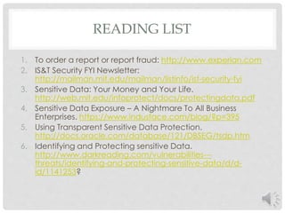 READING LIST 
1. To order a report or report fraud: http://www.experian.com 
2. IS&T Security FYI Newsletter: 
http://mailman.mit.edu/mailman/listinfo/ist-security-fyi 
3. Sensitive Data: Your Money and Your Life. 
http://web.mit.edu/infoprotect/docs/protectingdata.pdf 
4. Sensitive Data Exposure – A Nightmare To All Business 
Enterprises. https://www.indusface.com/blog/?p=395 
5. Using Transparent Sensitive Data Protection. 
http://docs.oracle.com/database/121/DBSEG/tsdp.htm 
6. Identifying and Protecting sensitive Data. 
http://www.darkreading.com/vulnerabilities--- 
threats/identifying-and-protecting-sensitive-data/d/d-id/ 
1141253? 
 