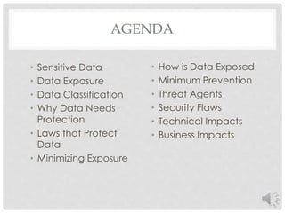 AGENDA 
• Sensitive Data 
• Data Exposure 
• Data Classification 
• Why Data Needs 
Protection 
• Laws that Protect 
Data 
• Minimizing Exposure 
• How is Data Exposed 
• Minimum Prevention 
• Threat Agents 
• Security Flaws 
• Technical Impacts 
• Business Impacts 
 