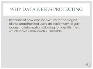 WHY DATA NEEDS PROTECTING 
• Because of new and innovative technologies, it 
allows unauthorized users an easier way to gain 
access to information allowing for identity theft, 
which leaves individuals vulnerable. 
 