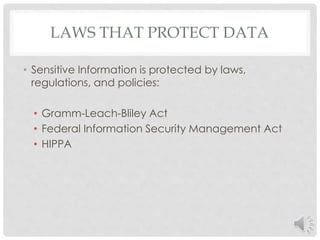 LAWS THAT PROTECT DATA 
• Sensitive Information is protected by laws, 
regulations, and policies: 
• Gramm-Leach-Bliley Act 
• Federal Information Security Management Act 
• HIPPA 
 