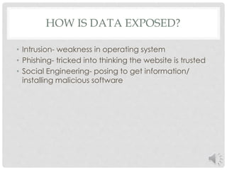 HOW IS DATA EXPOSED? 
• Intrusion- weakness in operating system 
• Phishing- tricked into thinking the website is trusted 
• Social Engineering- posing to get information/ 
installing malicious software 
 