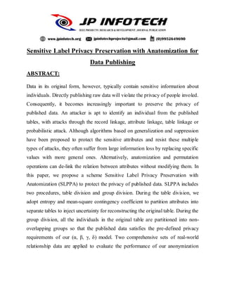 Sensitive Label Privacy Preservation with Anatomization for
Data Publishing
ABSTRACT:
Data in its original form, however, typically contain sensitive information about
individuals. Directly publishing raw data will violate the privacy of people involed.
Consequently, it becomes increasingly important to preserve the privacy of
published data. An attacker is apt to identify an individual from the published
tables, with attacks through the record linkage, attribute linkage, table linkage or
probabilistic attack. Although algorithms based on generalization and suppression
have been proposed to protect the sensitive attributes and resist these multiple
types of attacks, they often suffer from large information loss by replacing specific
values with more general ones. Alternatively, anatomization and permutation
operations can de-link the relation between attributes without modifying them. In
this paper, we propose a scheme Sensitive Label Privacy Preservation with
Anatomization (SLPPA) to protect the privacy of published data. SLPPA includes
two procedures, table division and group division. During the table division, we
adopt entropy and mean-square contingency coefficient to partition attributes into
separate tables to inject uncertainty for reconstructing the original table. During the
group division, all the individuals in the original table are partitioned into non-
overlapping groups so that the published data satisfies the pre-defined privacy
requirements of our (α, β, γ, δ) model. Two comprehensive sets of real-world
relationship data are applied to evaluate the performance of our anonymization
 