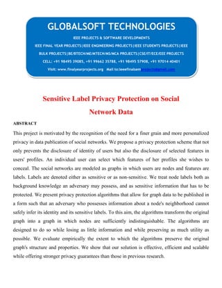 Sensitive Label Privacy Protection on Social
Network Data
ABSTRACT
This project is motivated by the recognition of the need for a finer grain and more personalized
privacy in data publication of social networks. We propose a privacy protection scheme that not
only prevents the disclosure of identity of users but also the disclosure of selected features in
users' profiles. An individual user can select which features of her profiles she wishes to
conceal. The social networks are modeled as graphs in which users are nodes and features are
labels. Labels are denoted either as sensitive or as non-sensitive. We treat node labels both as
background knowledge an adversary may possess, and as sensitive information that has to be
protected. We present privacy protection algorithms that allow for graph data to be published in
a form such that an adversary who possesses information about a node's neighborhood cannot
safely infer its identity and its sensitive labels. To this aim, the algorithms transform the original
graph into a graph in which nodes are sufficiently indistinguishable. The algorithms are
designed to do so while losing as little information and while preserving as much utility as
possible. We evaluate empirically the extent to which the algorithms preserve the original
graph's structure and properties. We show that our solution is effective, efficient and scalable
while offering stronger privacy guarantees than those in previous research.
GLOBALSOFT TECHNOLOGIES
IEEE PROJECTS & SOFTWARE DEVELOPMENTS
IEEE FINAL YEAR PROJECTS|IEEE ENGINEERING PROJECTS|IEEE STUDENTS PROJECTS|IEEE
BULK PROJECTS|BE/BTECH/ME/MTECH/MS/MCA PROJECTS|CSE/IT/ECE/EEE PROJECTS
CELL: +91 98495 39085, +91 99662 35788, +91 98495 57908, +91 97014 40401
Visit: www.finalyearprojects.org Mail to:ieeefinalsemprojects@gmail.com
 