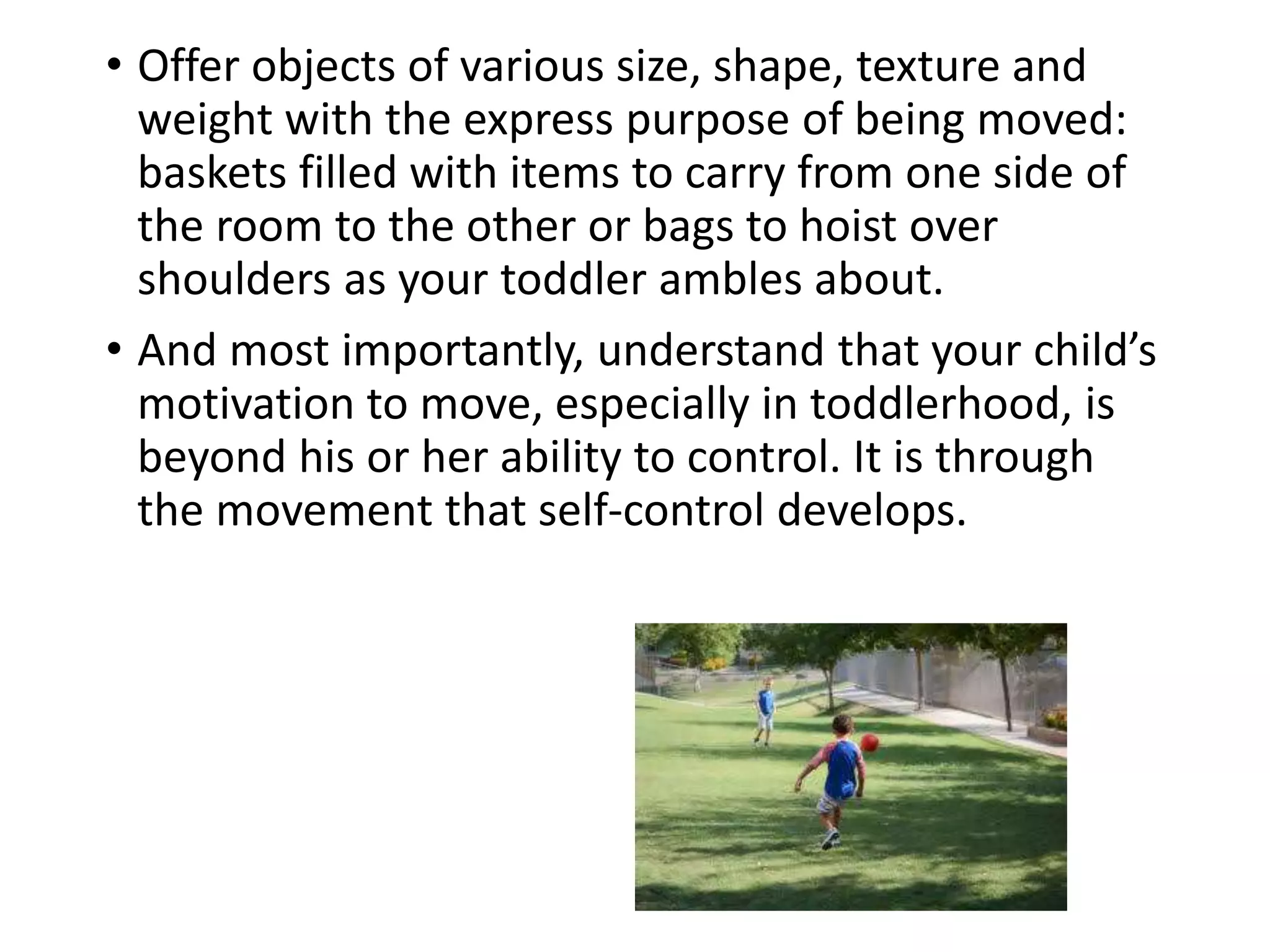 • Offer objects of various size, shape, texture and
weight with the express purpose of being moved:
baskets filled with items to carry from one side of
the room to the other or bags to hoist over
shoulders as your toddler ambles about.
• And most importantly, understand that your child’s
motivation to move, especially in toddlerhood, is
beyond his or her ability to control. It is through
the movement that self-control develops.
 