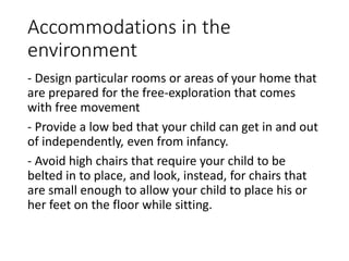 Accommodations in the
environment
- Design particular rooms or areas of your home that
are prepared for the free-exploration that comes
with free movement
- Provide a low bed that your child can get in and out
of independently, even from infancy.
- Avoid high chairs that require your child to be
belted in to place, and look, instead, for chairs that
are small enough to allow your child to place his or
her feet on the floor while sitting.
 