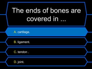 The ends of bones are
    covered in ...
A. cartilage.


B. ligament.


C. tendon .


D. joint.
 