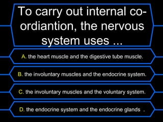 To carry out internal co-
ordiantion, the nervous
    system uses ...
 A. the heart muscle and the digestive tube muscle.


B. the involuntary muscles and the endocrine system.


C. the involuntary muscles and the voluntary system.


D. the endocrine system and the endocrine glands .
 