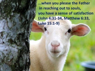 ...when you please the Father
in reaching out to souls,
you have a sense of satisfaction
(John 4:31-34, Matthew 6:33,
Luke 15:1-9)

 