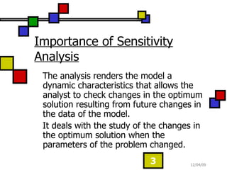 Importance of Sensitivity Analysis The analysis renders the model a dynamic characteristics that allows the analyst to check changes in the optimum solution resulting from future changes in the data of the model. It deals with the study of the changes in the optimum solution when the parameters of the problem changed.