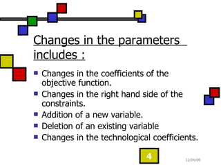 Changes in the parameters includes : Changes in the coefficients of the objective function. Changes in the right hand side of the constraints. Addition of a new variable. Deletion of an existing variable Changes in the technological coefficients.