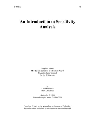 D-4526-2                                                                              41




      An Introduction to Sensitivity
               Analysis




                                Prepared for the
                     MIT System Dynamics in Education Project
                             Under the Supervision of
                               Dr. Jay W. Forrester




                                           by
                                     Lucia Breierova
                                     Mark Choudhari

                                September 6, 1996
                        Vensim Examples added October 2001



           Copyright © 2001 by the Massachusetts Institute of Technology
           Permission granted to distribute for non-commercial educational purposes
 