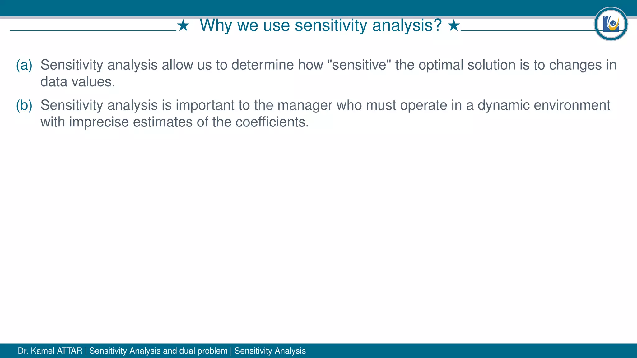 # Why we use sensitivity analysis? #
(a) Sensitivity analysis allow us to determine how "sensitive" the optimal solution is to changes in
data values.
(b) Sensitivity analysis is important to the manager who must operate in a dynamic environment
with imprecise estimates of the coefﬁcients.
Dr. Kamel ATTAR | Sensitivity Analysis and dual problem | Sensitivity Analysis
 