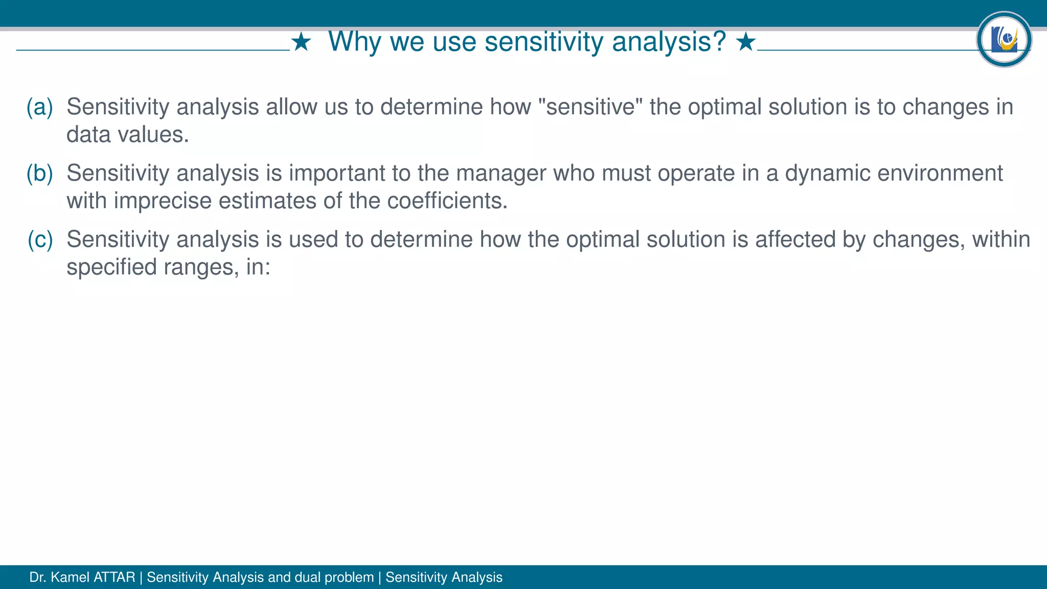 # Why we use sensitivity analysis? #
(a) Sensitivity analysis allow us to determine how "sensitive" the optimal solution is to changes in
data values.
(b) Sensitivity analysis is important to the manager who must operate in a dynamic environment
with imprecise estimates of the coefﬁcients.
(c) Sensitivity analysis is used to determine how the optimal solution is affected by changes, within
speciﬁed ranges, in:
Dr. Kamel ATTAR | Sensitivity Analysis and dual problem | Sensitivity Analysis
 