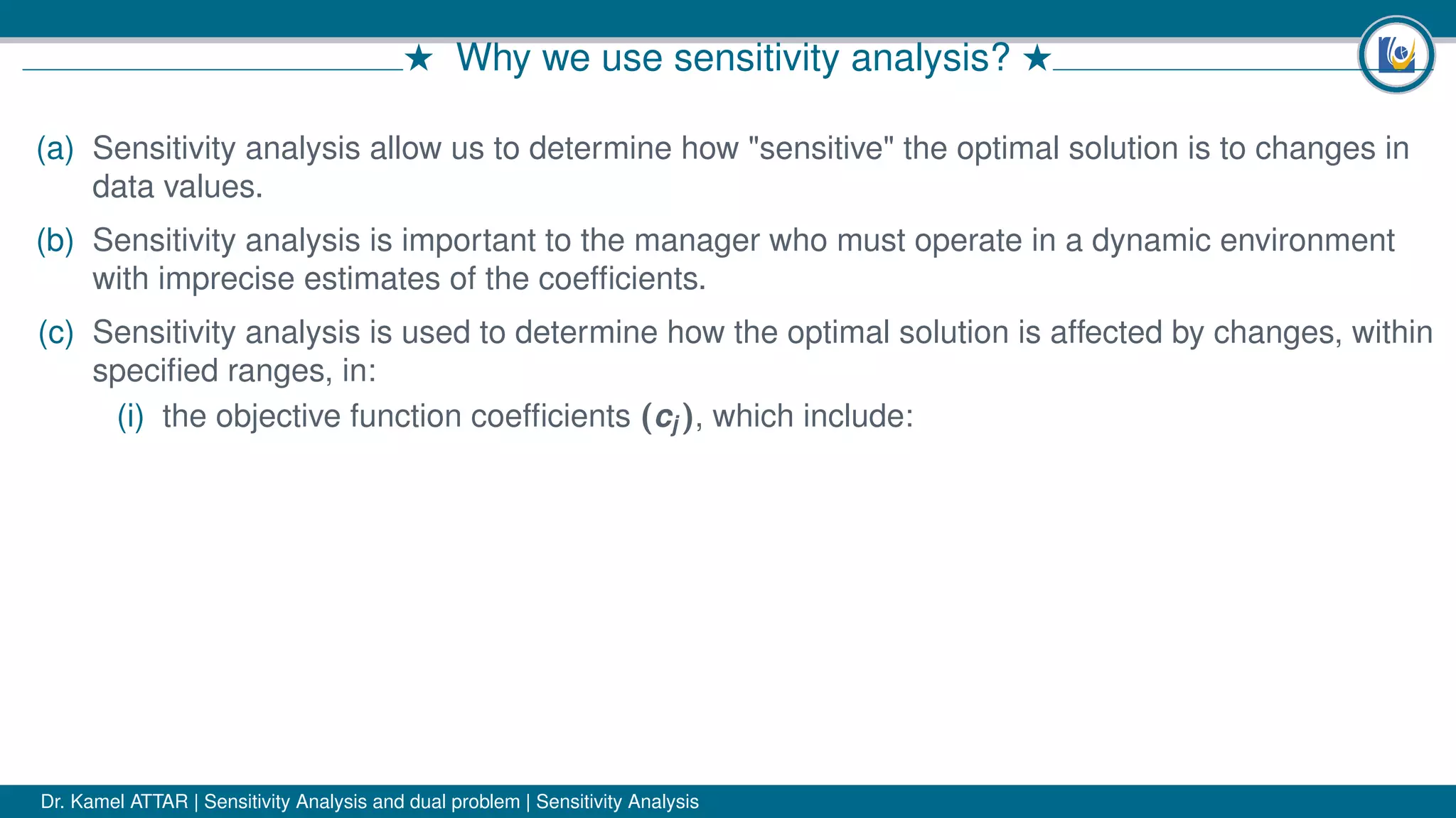 # Why we use sensitivity analysis? #
(a) Sensitivity analysis allow us to determine how "sensitive" the optimal solution is to changes in
data values.
(b) Sensitivity analysis is important to the manager who must operate in a dynamic environment
with imprecise estimates of the coefﬁcients.
(c) Sensitivity analysis is used to determine how the optimal solution is affected by changes, within
speciﬁed ranges, in:
(i) the objective function coefﬁcients (cj ), which include:
Dr. Kamel ATTAR | Sensitivity Analysis and dual problem | Sensitivity Analysis
 