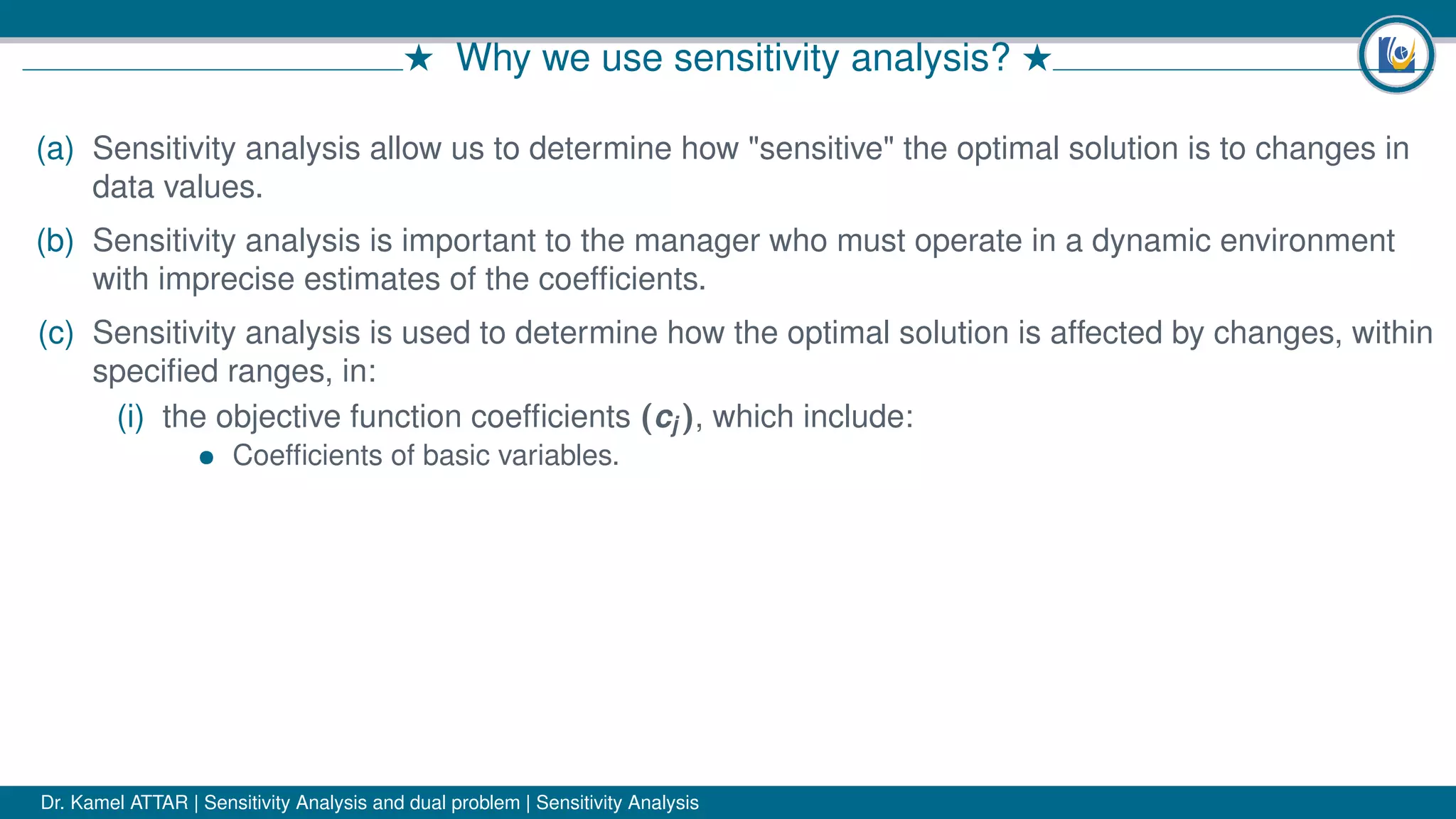 # Why we use sensitivity analysis? #
(a) Sensitivity analysis allow us to determine how "sensitive" the optimal solution is to changes in
data values.
(b) Sensitivity analysis is important to the manager who must operate in a dynamic environment
with imprecise estimates of the coefﬁcients.
(c) Sensitivity analysis is used to determine how the optimal solution is affected by changes, within
speciﬁed ranges, in:
(i) the objective function coefﬁcients (cj ), which include:
• Coefﬁcients of basic variables.
Dr. Kamel ATTAR | Sensitivity Analysis and dual problem | Sensitivity Analysis
 