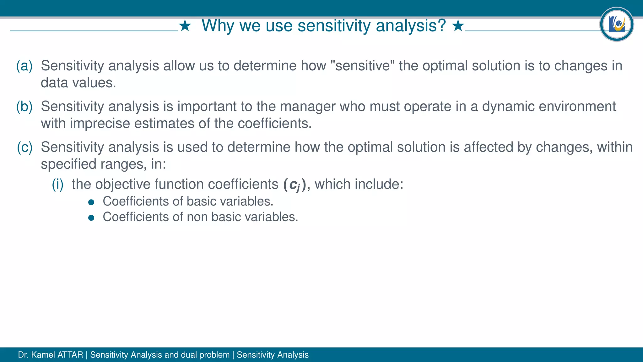 # Why we use sensitivity analysis? #
(a) Sensitivity analysis allow us to determine how "sensitive" the optimal solution is to changes in
data values.
(b) Sensitivity analysis is important to the manager who must operate in a dynamic environment
with imprecise estimates of the coefﬁcients.
(c) Sensitivity analysis is used to determine how the optimal solution is affected by changes, within
speciﬁed ranges, in:
(i) the objective function coefﬁcients (cj ), which include:
• Coefﬁcients of basic variables.
• Coefﬁcients of non basic variables.
Dr. Kamel ATTAR | Sensitivity Analysis and dual problem | Sensitivity Analysis
 