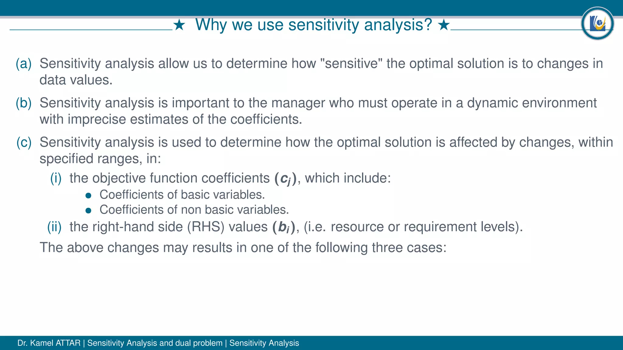# Why we use sensitivity analysis? #
(a) Sensitivity analysis allow us to determine how "sensitive" the optimal solution is to changes in
data values.
(b) Sensitivity analysis is important to the manager who must operate in a dynamic environment
with imprecise estimates of the coefﬁcients.
(c) Sensitivity analysis is used to determine how the optimal solution is affected by changes, within
speciﬁed ranges, in:
(i) the objective function coefﬁcients (cj ), which include:
• Coefﬁcients of basic variables.
• Coefﬁcients of non basic variables.
(ii) the right-hand side (RHS) values (bi ), (i.e. resource or requirement levels).
The above changes may results in one of the following three cases:
Dr. Kamel ATTAR | Sensitivity Analysis and dual problem | Sensitivity Analysis
 