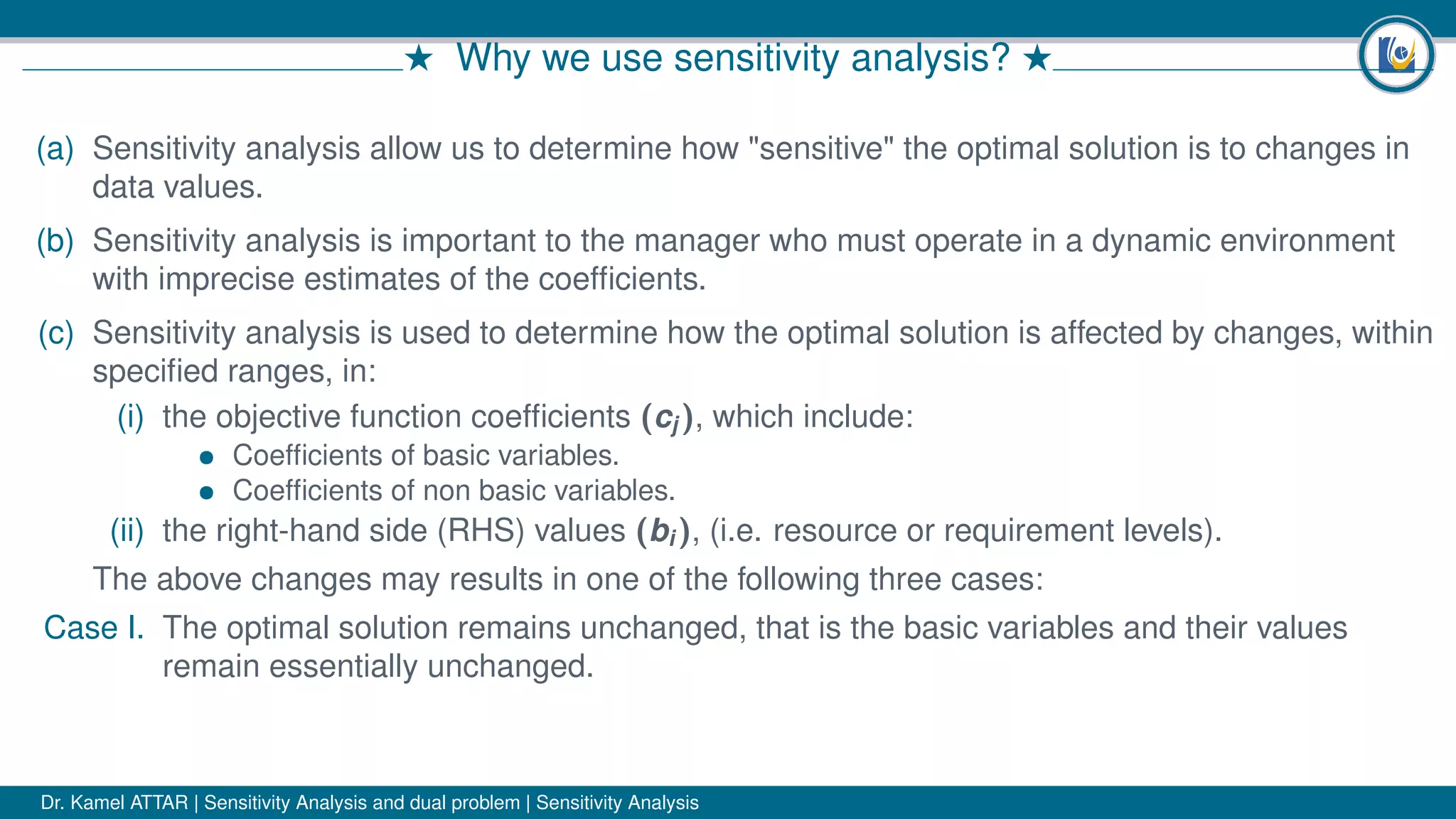 # Why we use sensitivity analysis? #
(a) Sensitivity analysis allow us to determine how "sensitive" the optimal solution is to changes in
data values.
(b) Sensitivity analysis is important to the manager who must operate in a dynamic environment
with imprecise estimates of the coefﬁcients.
(c) Sensitivity analysis is used to determine how the optimal solution is affected by changes, within
speciﬁed ranges, in:
(i) the objective function coefﬁcients (cj ), which include:
• Coefﬁcients of basic variables.
• Coefﬁcients of non basic variables.
(ii) the right-hand side (RHS) values (bi ), (i.e. resource or requirement levels).
The above changes may results in one of the following three cases:
Case I. The optimal solution remains unchanged, that is the basic variables and their values
remain essentially unchanged.
Dr. Kamel ATTAR | Sensitivity Analysis and dual problem | Sensitivity Analysis
 