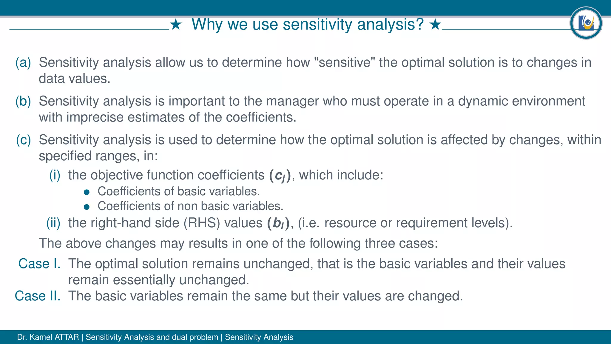 # Why we use sensitivity analysis? #
(a) Sensitivity analysis allow us to determine how "sensitive" the optimal solution is to changes in
data values.
(b) Sensitivity analysis is important to the manager who must operate in a dynamic environment
with imprecise estimates of the coefﬁcients.
(c) Sensitivity analysis is used to determine how the optimal solution is affected by changes, within
speciﬁed ranges, in:
(i) the objective function coefﬁcients (cj ), which include:
• Coefﬁcients of basic variables.
• Coefﬁcients of non basic variables.
(ii) the right-hand side (RHS) values (bi ), (i.e. resource or requirement levels).
The above changes may results in one of the following three cases:
Case I. The optimal solution remains unchanged, that is the basic variables and their values
remain essentially unchanged.
Case II. The basic variables remain the same but their values are changed.
Dr. Kamel ATTAR | Sensitivity Analysis and dual problem | Sensitivity Analysis
 