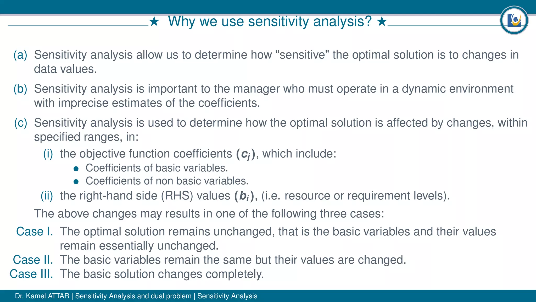 # Why we use sensitivity analysis? #
(a) Sensitivity analysis allow us to determine how "sensitive" the optimal solution is to changes in
data values.
(b) Sensitivity analysis is important to the manager who must operate in a dynamic environment
with imprecise estimates of the coefﬁcients.
(c) Sensitivity analysis is used to determine how the optimal solution is affected by changes, within
speciﬁed ranges, in:
(i) the objective function coefﬁcients (cj ), which include:
• Coefﬁcients of basic variables.
• Coefﬁcients of non basic variables.
(ii) the right-hand side (RHS) values (bi ), (i.e. resource or requirement levels).
The above changes may results in one of the following three cases:
Case I. The optimal solution remains unchanged, that is the basic variables and their values
remain essentially unchanged.
Case II. The basic variables remain the same but their values are changed.
Case III. The basic solution changes completely.
Dr. Kamel ATTAR | Sensitivity Analysis and dual problem | Sensitivity Analysis
 