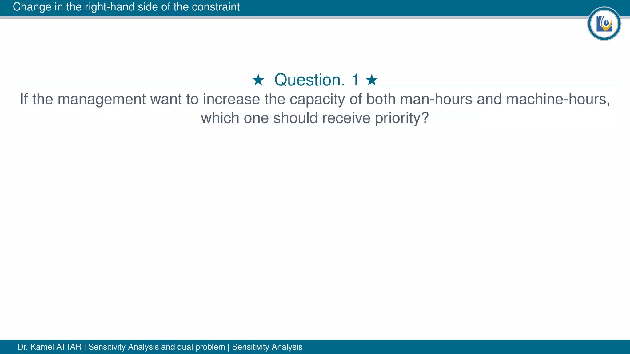 Change in the right-hand side of the constraint
# Question. 1 #
If the management want to increase the capacity of both man-hours and machine-hours,
which one should receive priority?
Dr. Kamel ATTAR | Sensitivity Analysis and dual problem | Sensitivity Analysis
 