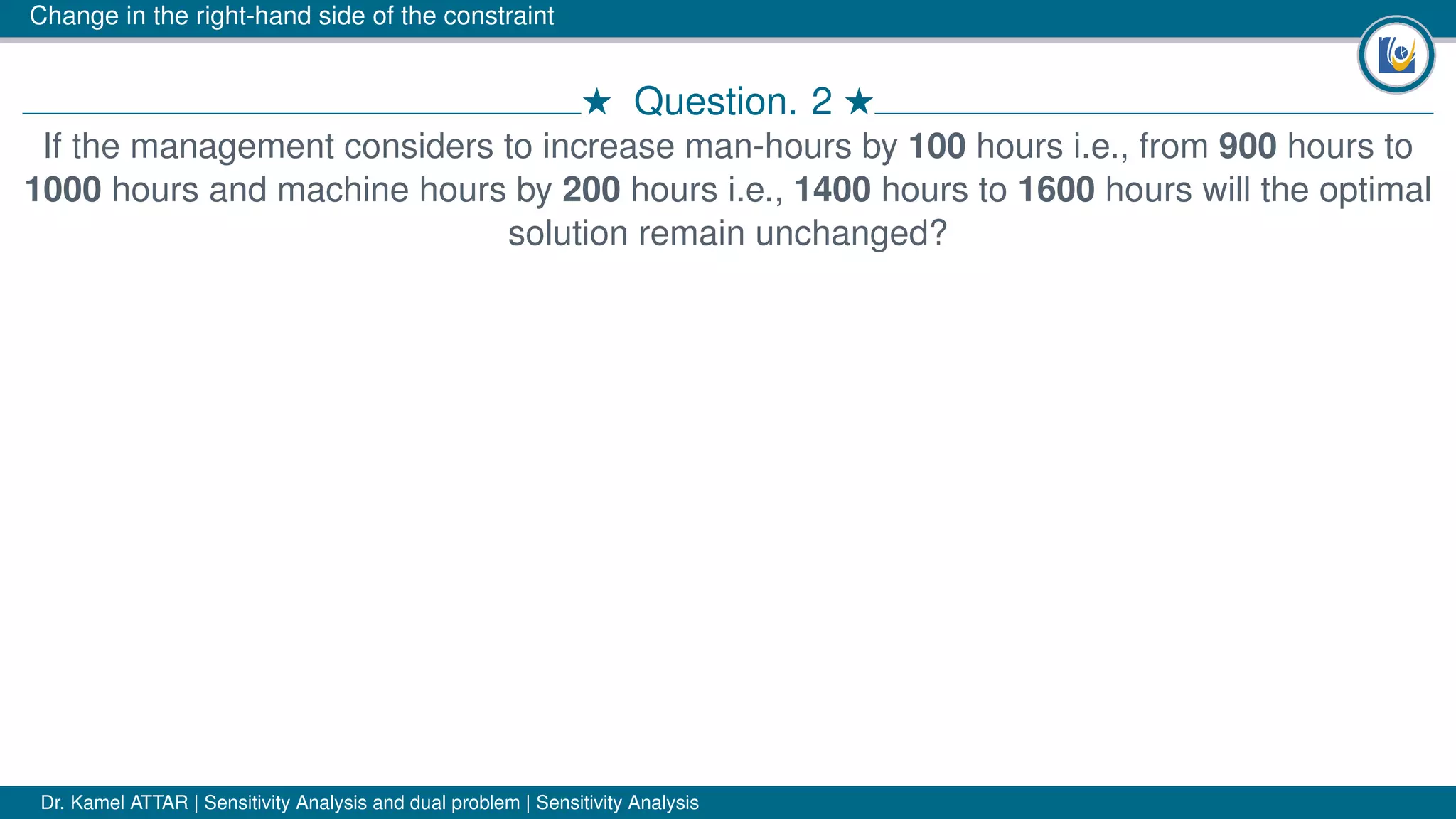 Change in the right-hand side of the constraint
# Question. 2 #
If the management considers to increase man-hours by 100 hours i.e., from 900 hours to
1000 hours and machine hours by 200 hours i.e., 1400 hours to 1600 hours will the optimal
solution remain unchanged?
Dr. Kamel ATTAR | Sensitivity Analysis and dual problem | Sensitivity Analysis
 