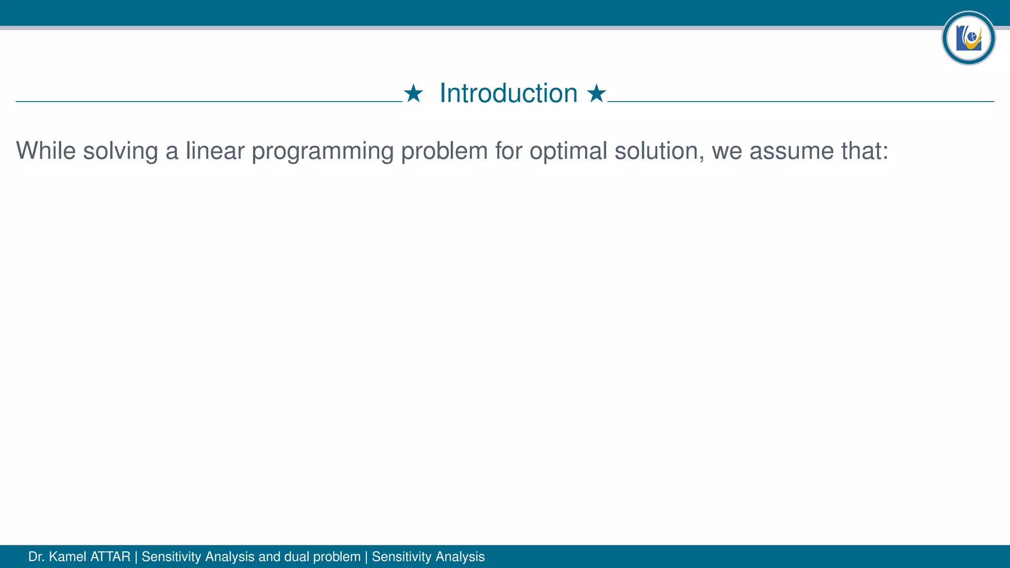 # Introduction #
While solving a linear programming problem for optimal solution, we assume that:
Dr. Kamel ATTAR | Sensitivity Analysis and dual problem | Sensitivity Analysis
 