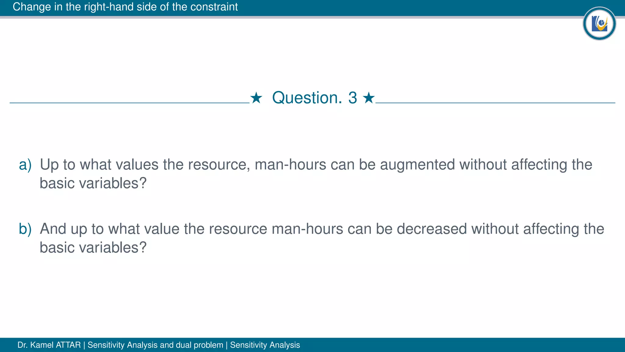 Change in the right-hand side of the constraint
# Question. 3 #
a) Up to what values the resource, man-hours can be augmented without affecting the
basic variables?
b) And up to what value the resource man-hours can be decreased without affecting the
basic variables?
Dr. Kamel ATTAR | Sensitivity Analysis and dual problem | Sensitivity Analysis
 