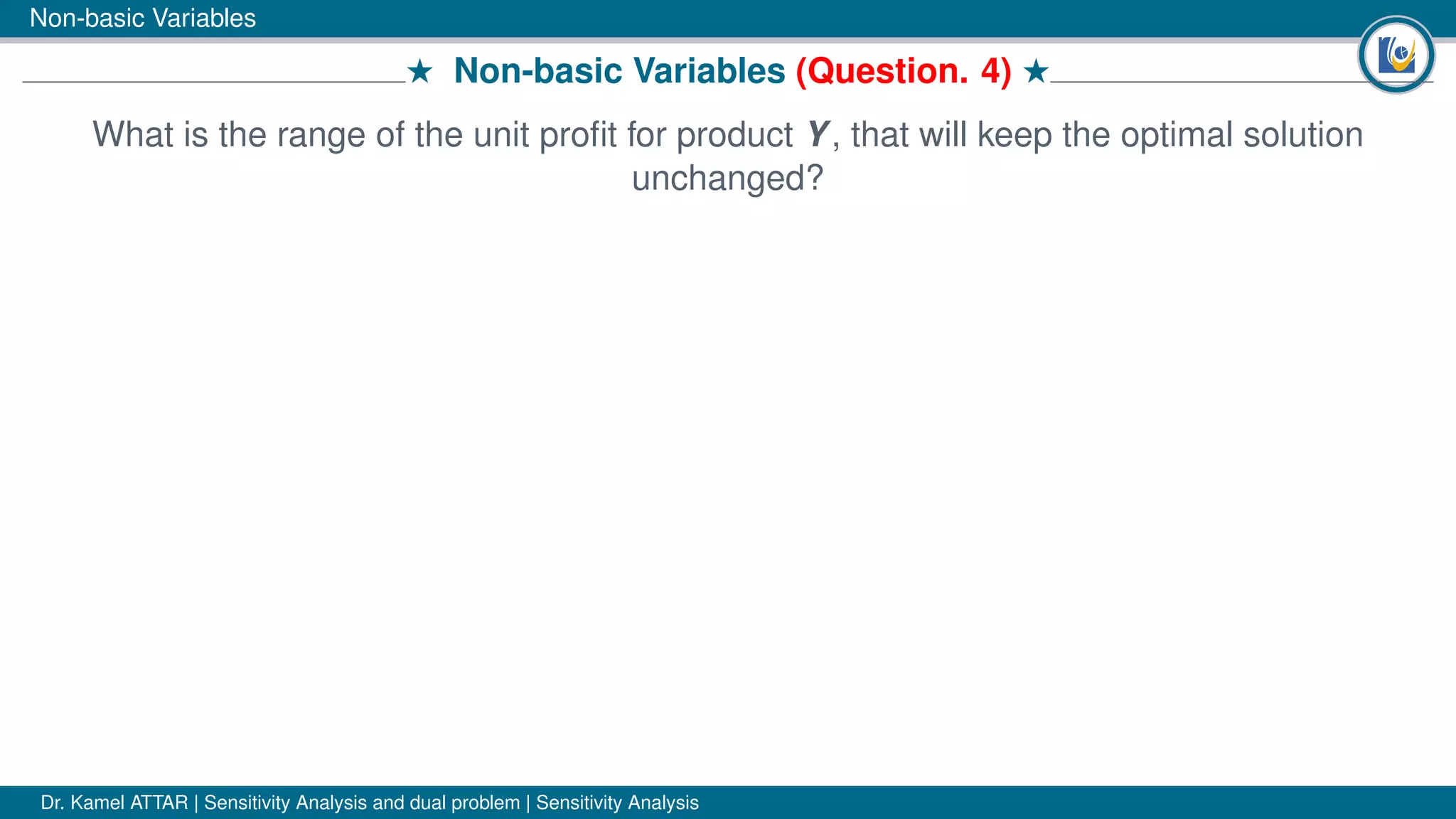 Non-basic Variables
# Non-basic Variables (Question. 4) #
What is the range of the unit proﬁt for product Y, that will keep the optimal solution
unchanged?
Dr. Kamel ATTAR | Sensitivity Analysis and dual problem | Sensitivity Analysis
 