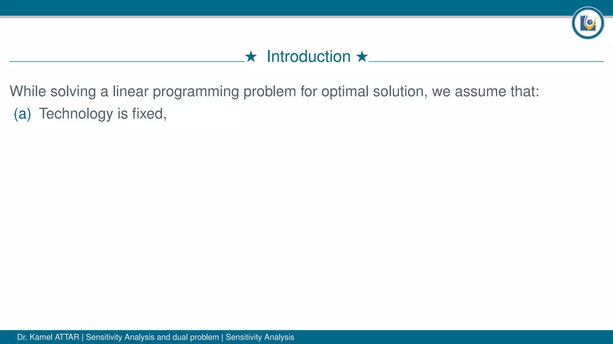 # Introduction #
While solving a linear programming problem for optimal solution, we assume that:
(a) Technology is ﬁxed,
Dr. Kamel ATTAR | Sensitivity Analysis and dual problem | Sensitivity Analysis
 