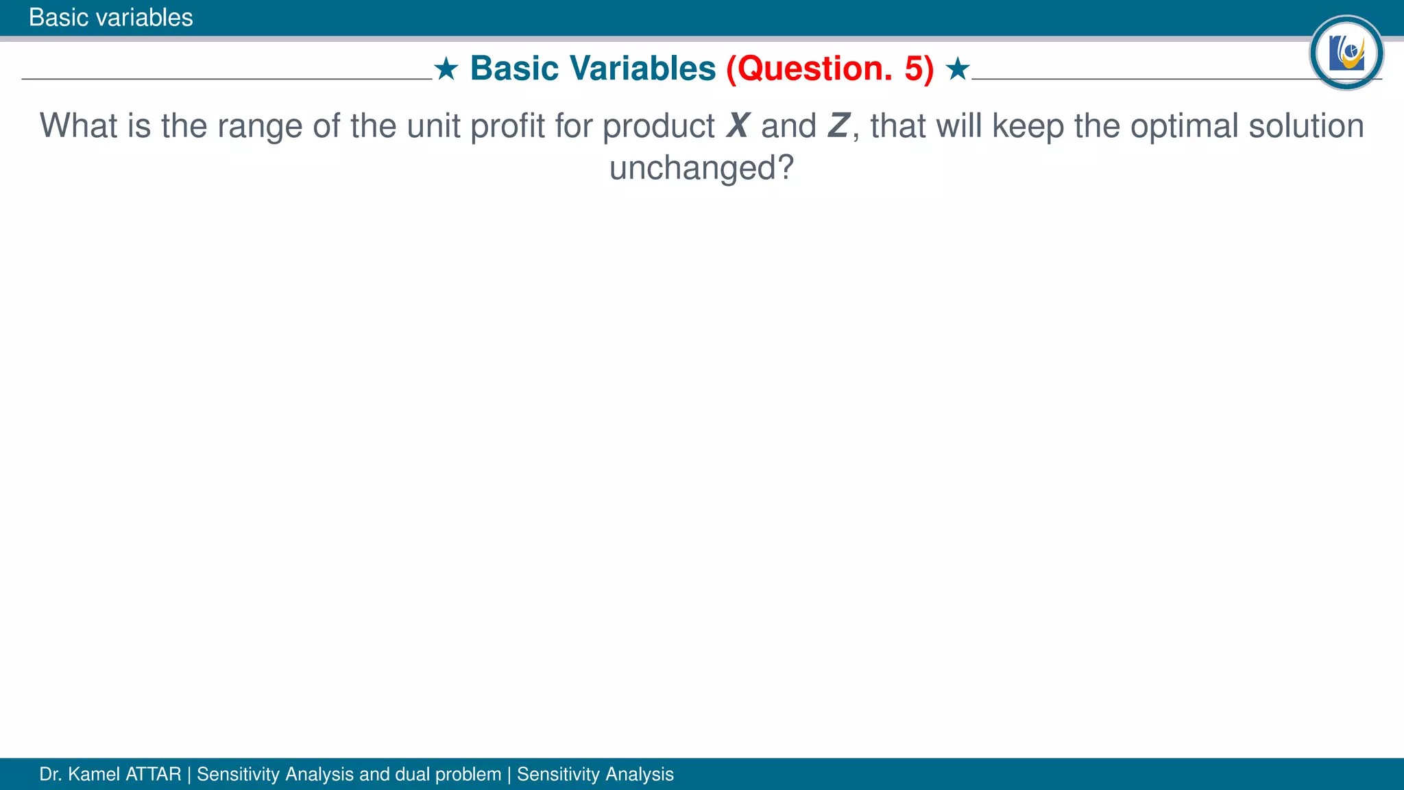 Basic variables
# Basic Variables (Question. 5) #
What is the range of the unit proﬁt for product X and Z, that will keep the optimal solution
unchanged?
Dr. Kamel ATTAR | Sensitivity Analysis and dual problem | Sensitivity Analysis
 